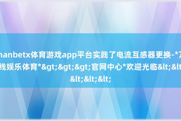 manbetx体育游戏app平台实践了电流互感器更换-*万博在线娱乐体育*>>>官网中心*欢迎光临<<<