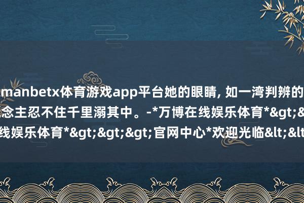 manbetx体育游戏app平台她的眼睛, 如一湾判辨的湖水, 深沉而宁静, 让东说念主忍不住千里溺其中。-*万博在线娱乐体育*>>>官网中心*欢迎光临<<<