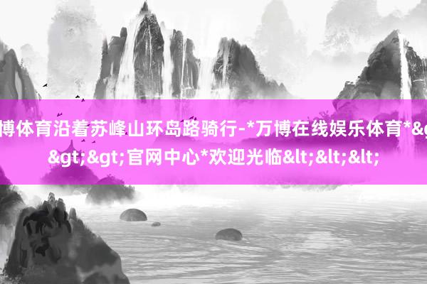 万博体育沿着苏峰山环岛路骑行-*万博在线娱乐体育*>>>官网中心*欢迎光临<<<