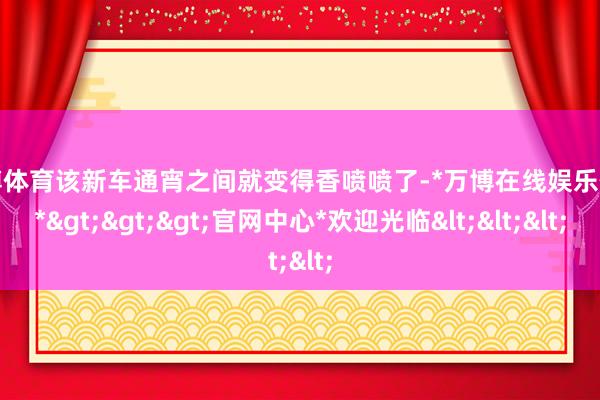 万博体育该新车通宵之间就变得香喷喷了-*万博在线娱乐体育*>>>官网中心*欢迎光临<<<