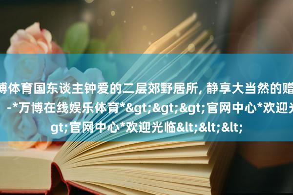 万博体育国东谈主钟爱的二层郊野居所, 静享大当然的赠给, 试吃郊野征象。-*万博在线娱乐体育*>>>官网中心*欢迎光临<<<