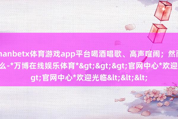 manbetx体育游戏app平台喝酒唱歌、高声喧闹；然而这些齐还不算什么-*万博在线娱乐体育*>>>官网中心*欢迎光临<<<