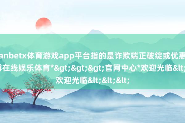 manbetx体育游戏app平台指的是诈欺端正破绽或优惠步履-*万博在线娱乐体育*>>>官网中心*欢迎光临<<<