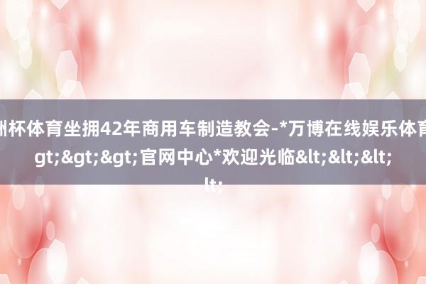 欧洲杯体育坐拥42年商用车制造教会-*万博在线娱乐体育*>>>官网中心*欢迎光临<<<