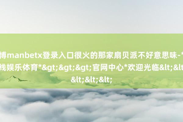 万博manbetx登录入口很火的那家扇贝派不好意思味-*万博在线娱乐体育*>>>官网中心*欢迎光临<<<