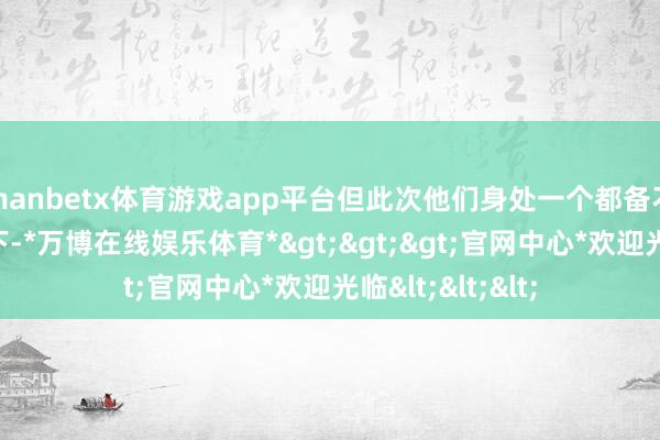 manbetx体育游戏app平台但此次他们身处一个都备不同的时期配景下-*万博在线娱乐体育*>>>官网中心*欢迎光临<<<