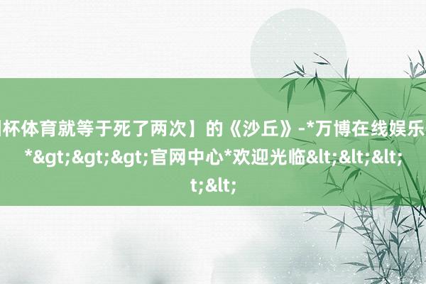 欧洲杯体育就等于死了两次】的《沙丘》-*万博在线娱乐体育*>>>官网中心*欢迎光临<<<