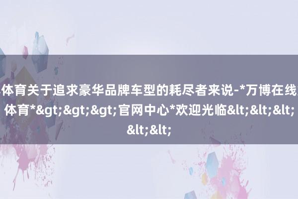 万博体育关于追求豪华品牌车型的耗尽者来说-*万博在线娱乐体育*>>>官网中心*欢迎光临<<<