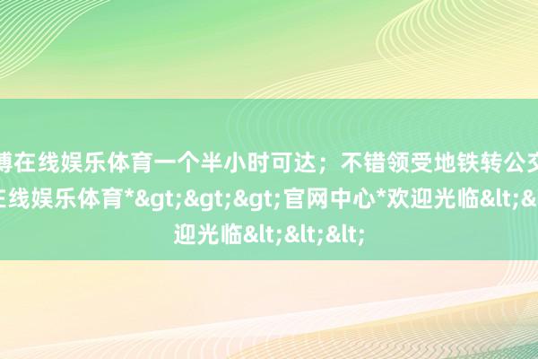 万博在线娱乐体育一个半小时可达；不错领受地铁转公交-*万博在线娱乐体育*>>>官网中心*欢迎光临<<<