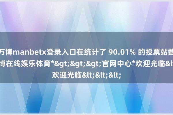 万博manbetx登录入口在统计了 90.01% 的投票站数据后-*万博在线娱乐体育*>>>官网中心*欢迎光临<<<