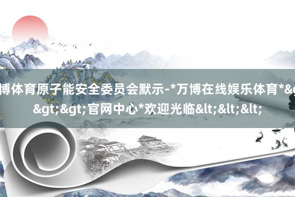 万博体育原子能安全委员会默示-*万博在线娱乐体育*>>>官网中心*欢迎光临<<<