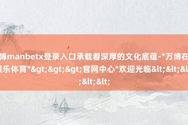 万博manbetx登录入口承载着深厚的文化底蕴-*万博在线娱乐体育*>>>官网中心*欢迎光临<<<