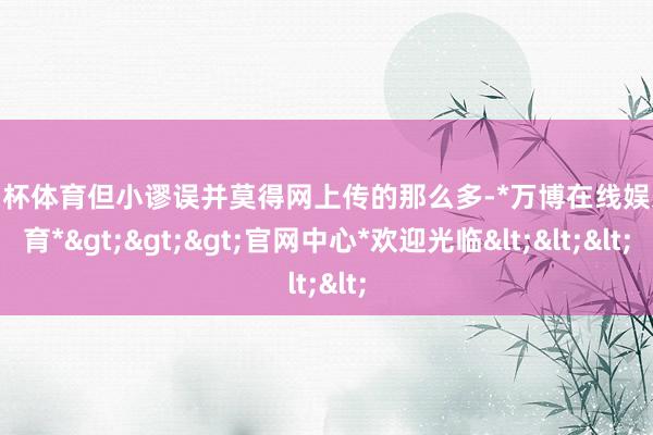 欧洲杯体育但小谬误并莫得网上传的那么多-*万博在线娱乐体育*>>>官网中心*欢迎光临<<<