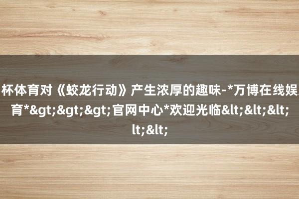 欧洲杯体育对《蛟龙行动》产生浓厚的趣味-*万博在线娱乐体育*>>>官网中心*欢迎光临<<<