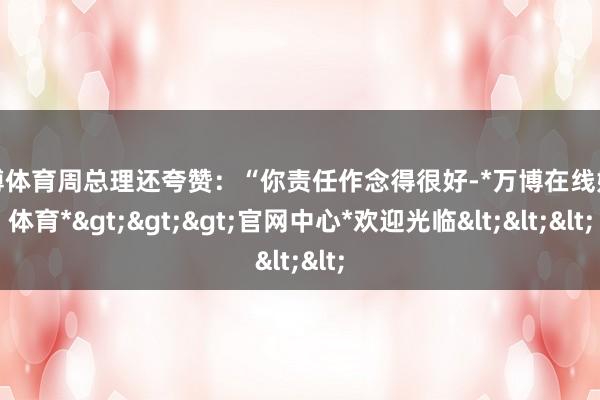 万博体育周总理还夸赞：“你责任作念得很好-*万博在线娱乐体育*>>>官网中心*欢迎光临<<<