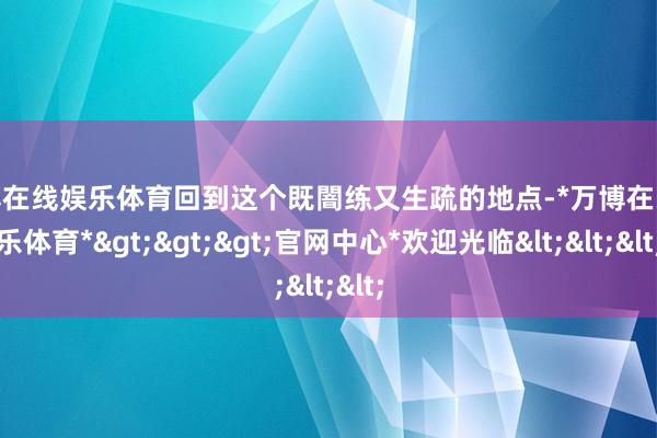 万博在线娱乐体育回到这个既闇练又生疏的地点-*万博在线娱乐体育*>>>官网中心*欢迎光临<<<