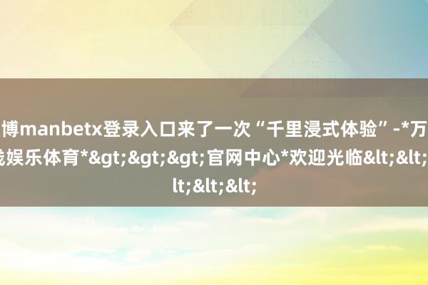 万博manbetx登录入口来了一次“千里浸式体验”-*万博在线娱乐体育*>>>官网中心*欢迎光临<<<