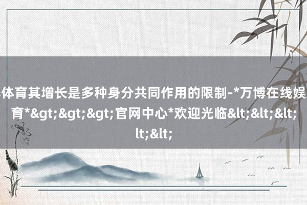 万博体育其增长是多种身分共同作用的限制-*万博在线娱乐体育*>>>官网中心*欢迎光临<<<