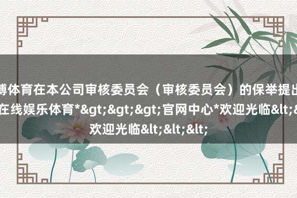 万博体育　　在本公司审核委员会（审核委员会）的保举提出下-*万博在线娱乐体育*>>>官网中心*欢迎光临<<<