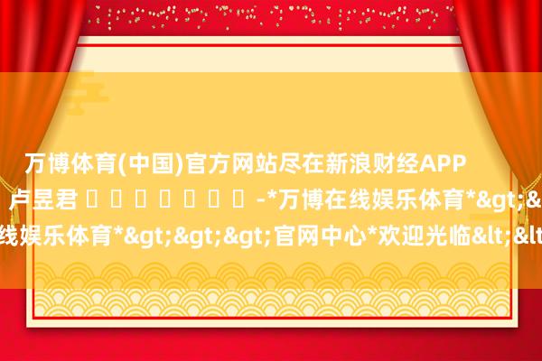 万博体育(中国)官方网站尽在新浪财经APP            						牵累裁剪：卢昱君 							-*万博在线娱乐体育*>>>官网中心*欢迎光临<<<