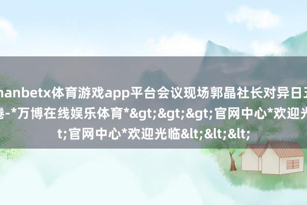 manbetx体育游戏app平台会议现场郭晶社长对异日五年提议六点缱绻-*万博在线娱乐体育*>>>官网中心*欢迎光临<<<