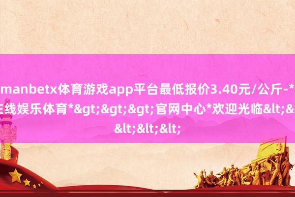 manbetx体育游戏app平台最低报价3.40元/公斤-*万博在线娱乐体育*>>>官网中心*欢迎光临<<<