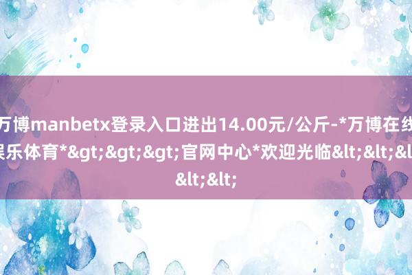 万博manbetx登录入口进出14.00元/公斤-*万博在线娱乐体育*>>>官网中心*欢迎光临<<<