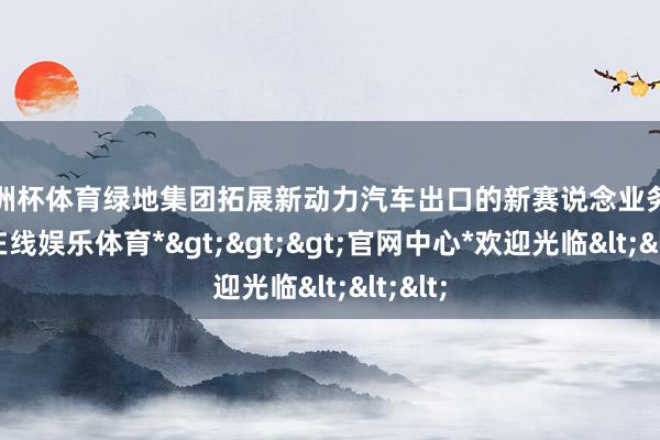 欧洲杯体育绿地集团拓展新动力汽车出口的新赛说念业务-*万博在线娱乐体育*>>>官网中心*欢迎光临<<<