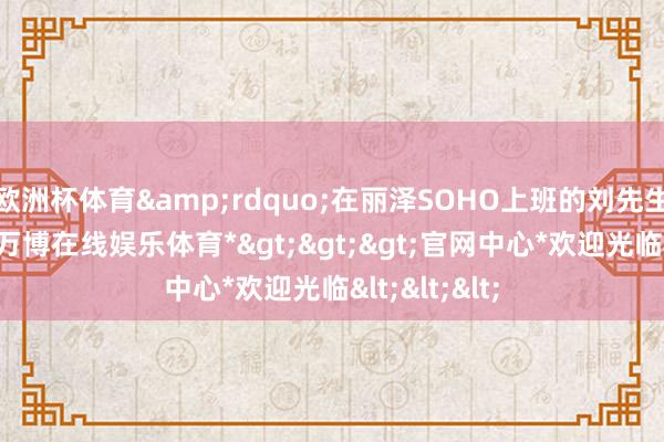 欧洲杯体育&rdquo;在丽泽SOHO上班的刘先生告诉记者-*万博在线娱乐体育*>>>官网中心*欢迎光临<<<