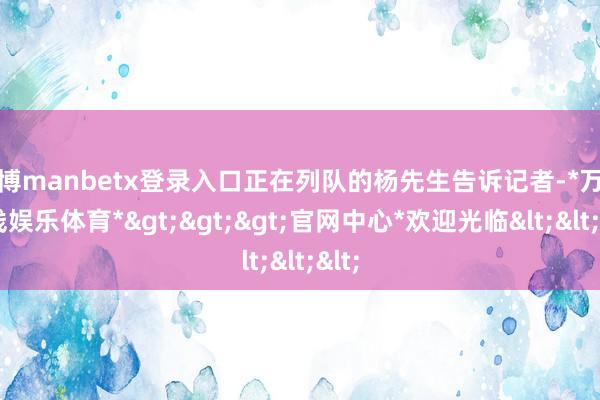 万博manbetx登录入口正在列队的杨先生告诉记者-*万博在线娱乐体育*>>>官网中心*欢迎光临<<<