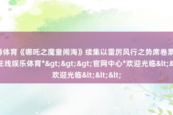 万博体育《哪吒之魔童闹海》续集以雷厉风行之势席卷票房-*万博在线娱乐体育*>>>官网中心*欢迎光临<<<