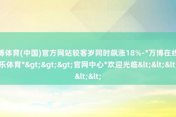 万博体育(中国)官方网站较客岁同时飙涨18%-*万博在线娱乐体育*>>>官网中心*欢迎光临<<<