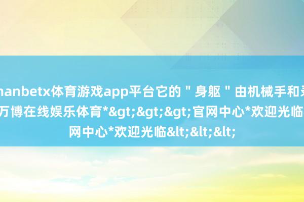 manbetx体育游戏app平台它的＂身躯＂由机械手和录像头构成-*万博在线娱乐体育*>>>官网中心*欢迎光临<<<