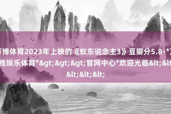 万博体育2023年上映的《蚁东说念主3》豆瓣分5.8-*万博在线娱乐体育*>>>官网中心*欢迎光临<<<