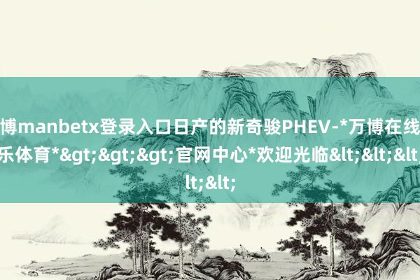 万博manbetx登录入口日产的新奇骏PHEV-*万博在线娱乐体育*>>>官网中心*欢迎光临<<<