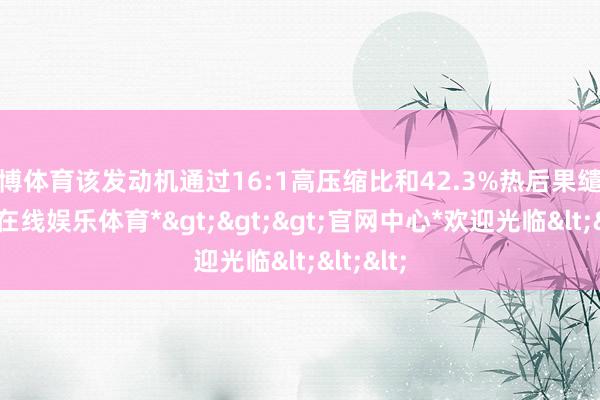 万博体育该发动机通过16:1高压缩比和42.3%热后果缱绻-*万博在线娱乐体育*>>>官网中心*欢迎光临<<<