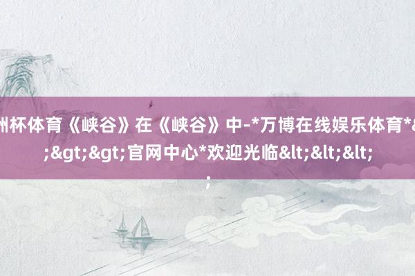 欧洲杯体育《峡谷》在《峡谷》中-*万博在线娱乐体育*>>>官网中心*欢迎光临<<<