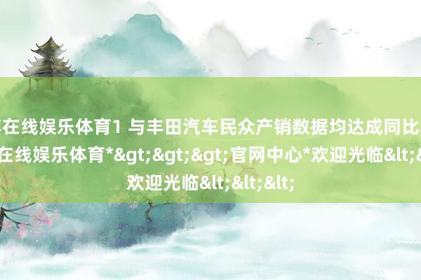 万博在线娱乐体育1 与丰田汽车民众产销数据均达成同比增长-*万博在线娱乐体育*>>>官网中心*欢迎光临<<<