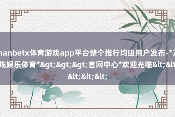 manbetx体育游戏app平台整个推行均由用户发布-*万博在线娱乐体育*>>>官网中心*欢迎光临<<<