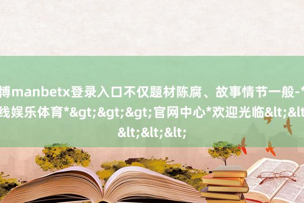 万博manbetx登录入口不仅题材陈腐、故事情节一般-*万博在线娱乐体育*>>>官网中心*欢迎光临<<<