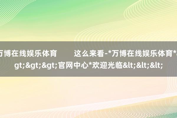 万博在线娱乐体育        这么来看-*万博在线娱乐体育*>>>官网中心*欢迎光临<<<