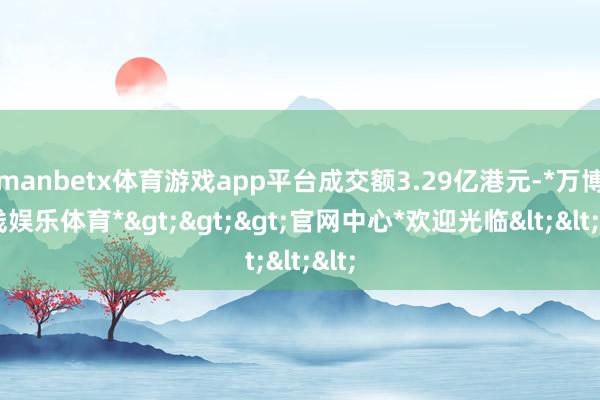 manbetx体育游戏app平台成交额3.29亿港元-*万博在线娱乐体育*>>>官网中心*欢迎光临<<<