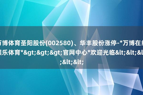 万博体育圣阳股份(002580)、华丰股份涨停-*万博在线娱乐体育*>>>官网中心*欢迎光临<<<