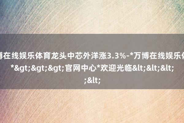 万博在线娱乐体育龙头中芯外洋涨3.3%-*万博在线娱乐体育*>>>官网中心*欢迎光临<<<