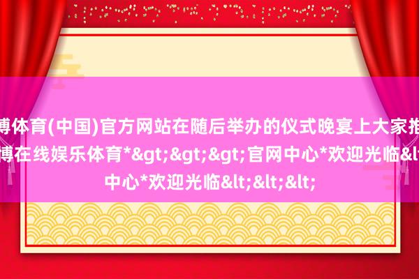 万博体育(中国)官方网站在随后举办的仪式晚宴上大家推杯交盏-*万博在线娱乐体育*>>>官网中心*欢迎光临<<<